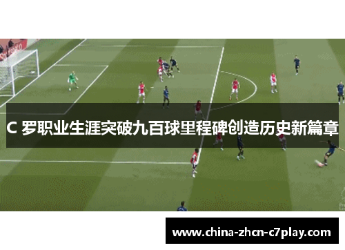C 罗职业生涯突破九百球里程碑创造历史新篇章